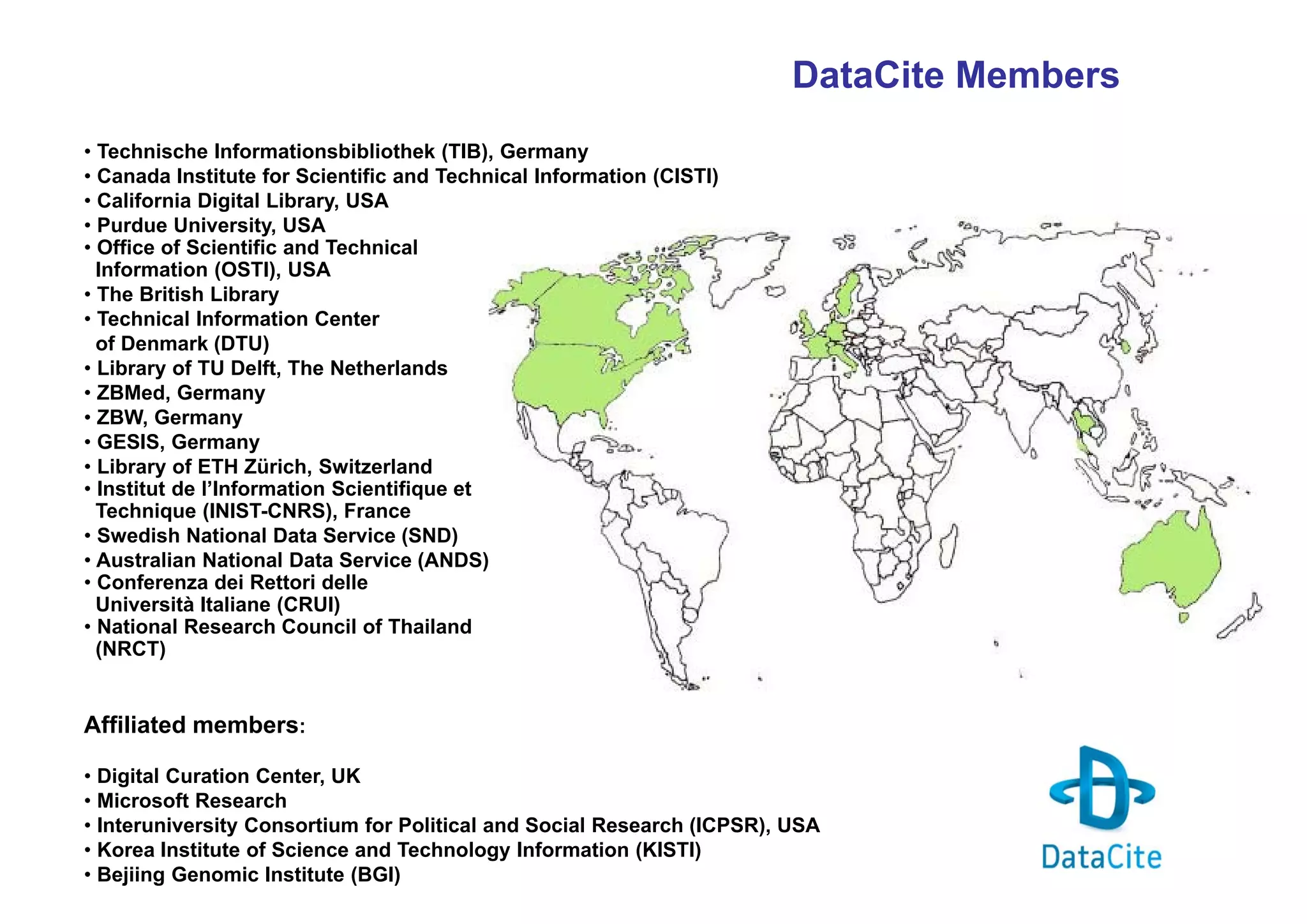 DataCite Members
• Technische Informationsbibliothek (TIB), Germany
• Canada Institute for Scientific and Technical Information (CISTI)
• California Digital Library, USA
• Purdue University, USA
• Office of Scientific and Technical
Information (OSTI), USA
• The British Library
• Technical Information Center
of Denmark (DTU)
• Library of TU Delft, The Netherlands
• ZBMed, Germany
• ZBW, Germany
• GESIS, Germany
• Library of ETH Zürich, Switzerland
• Institut de l’Information Scientifique et
Technique (INIST-CNRS), France
• Swedish National Data Service (SND)
• Australian National Data Service (ANDS)
• Conferenza dei Rettori delle
Università Italiane (CRUI)
• National Research Council of Thailand
(NRCT)

Affiliated members:
• Digital Curation Center, UK
• Microsoft Research
• Interuniversity Consortium for Political and Social Research (ICPSR), USA
• Korea Institute of Science and Technology Information (KISTI)
• Bejiing Genomic Institute (BGI)

 
