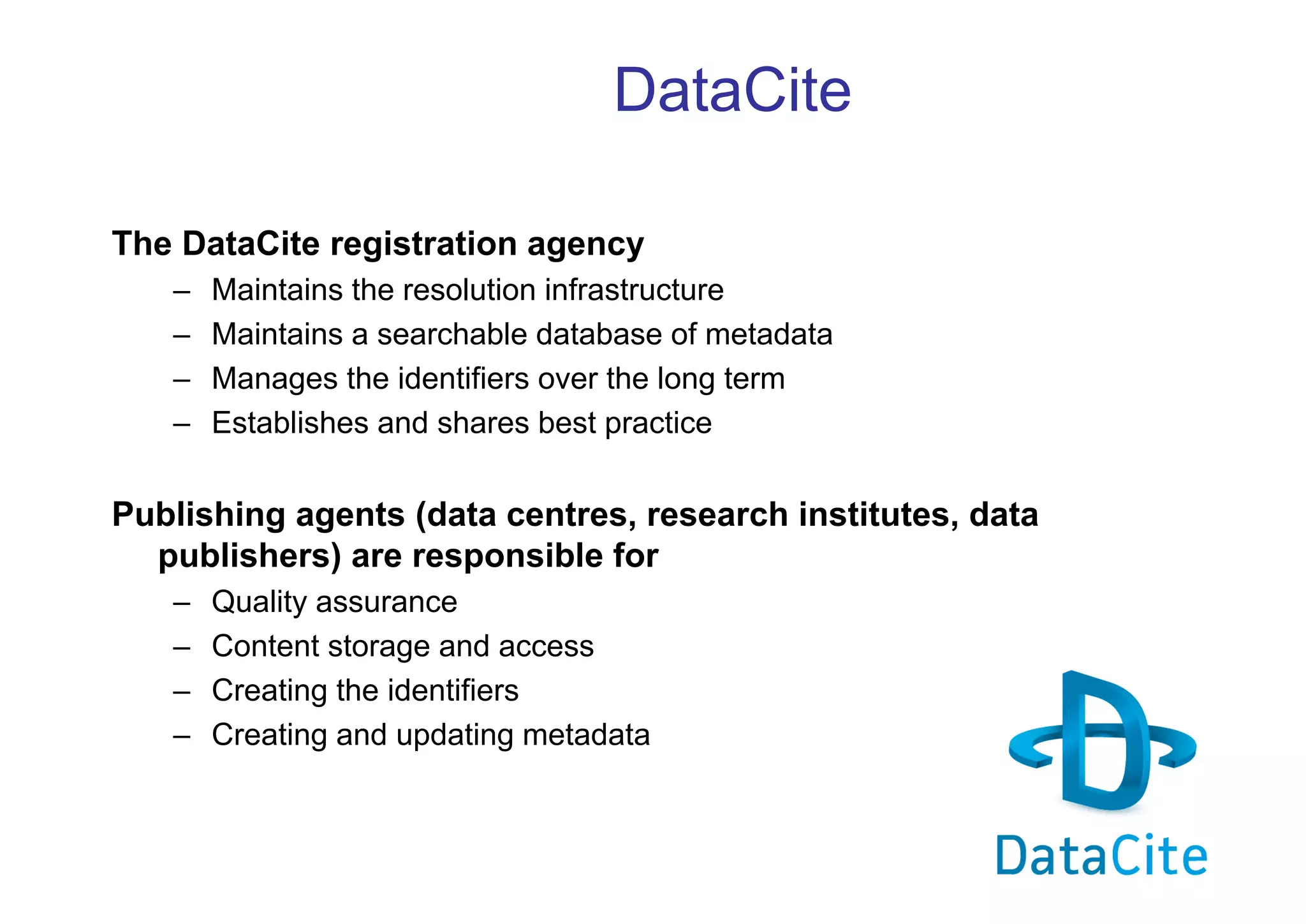 DataCite
The DataCite registration agency
–
–
–
–

Maintains the resolution infrastructure
Maintains a searchable database of metadata
Manages the identifiers over the long term
Establishes and shares best practice

Publishing agents (data centres, research institutes, data
publishers) are responsible for
–
–
–
–

Quality assurance
Content storage and access
Creating the identifiers
Creating and updating metadata

 