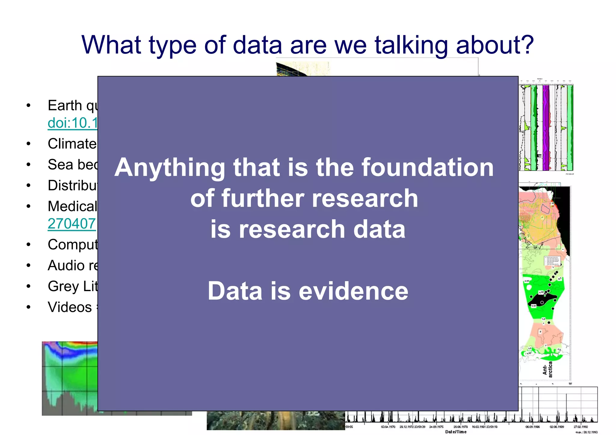 What type of data are we talking about?
PS1389-3

PS1390-3

IRD

Sand

(grav/10 cm3)
0

CaCO3

(%)
20

0

TOC

(%)
100

0

Radio

(%)
15

0

Smect

(%/sand)
0.5

0

0

PS1431-1

IRD

(%/clay)
50

Sand

(grav/10 cm3)
100

0

CaCO3

(%)
20

0

TOC

(%)
100

0

Radio

(%)
15

0

Smect

(%/sand)
0.5

0

0

PS1640-1

IRD

(%/clay)
50

Sand

(grav/10 cm3)
100

0

CaCO3

(%)
20

0

TOC

(%)
100

0

Radio

(%)
15

0

Smect

(%/sand)
0.5

0

0

PS1648-1

IRD

(%/clay)
50

Sand

(grav/10 cm3)
100

0

CaCO3

(%)
20

0

TOC

(%)
100

0

Radio

(%)
15

0

Smect

(%/sand)
0.5

0

IRD

(%/clay)
50

0

Sand

(grav/10 cm3)
100

0

CaCO3

(%)
20

0

TOC

(%)
100

0

Radio

(%)
15

0

Smect

(%/sand)
0.5

0

(%/clay)
50

0

100

0.0

•

Earth quake events =>
doi:10.1594/GFZ.GEOFON.gfz2009kciu
Climate models => doi:10.1594/WDCC/dphase_mpeps
Sea bed photos => doi:10.1594/PANGAEA.757741
Distributes samples => doi:10.1594/PANGAEA.51749
Medical case studies => doi:10.1594/eaacinet2007/CR/5270407
Computational model => doi:10.4225/02/4E9F69C011BC8
Audio record => doi:10.1594/PANGAEA.339110
Grey Literature => doi:10.2314/GBV:489185967
Videos => doi:10.3207/2959859860
100.0

•
•
•
•
•
•
•
•

Anything that is the foundation
of further research
is research data
200.0

Age (kyr) max. : 233.55 kyr

Data is evidence

11°

12°

PS1389-3ff

13°

14°

15°

55°30'

55°30'

55° 0'

55° 0'

54°30'

54°30'

54° 0'

11°

12°

54° 0'

13°

14°

15°

Scale: 1:2695194 at Latitude 0°
Source: Baltic Sea Research Institute, Warnemünde.

World vector shore line
Grain size class KOLP A
Grain size class KOEHN2
Grain size class KOEHN
Geochemistry
Grain size class KOLP B
G i i
l
KOLP DIN

 