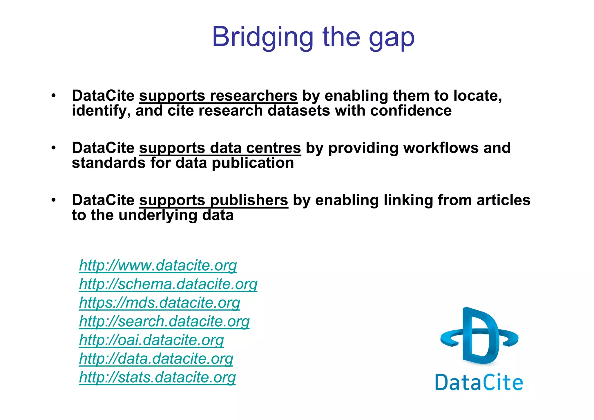 Bridging the gap
•

DataCite supports researchers by enabling them to locate,
identify, and cite research datasets with confidence

•

DataCite supports data centres by providing workflows and
standards for data publication

•

DataCite supports publishers by enabling linking from articles
to the underlying data
http://www.datacite.org
http://schema.datacite.org
https://mds.datacite.org
http://search.datacite.org
http://oai.datacite.org
http://data.datacite.org
http://stats.datacite.org

 