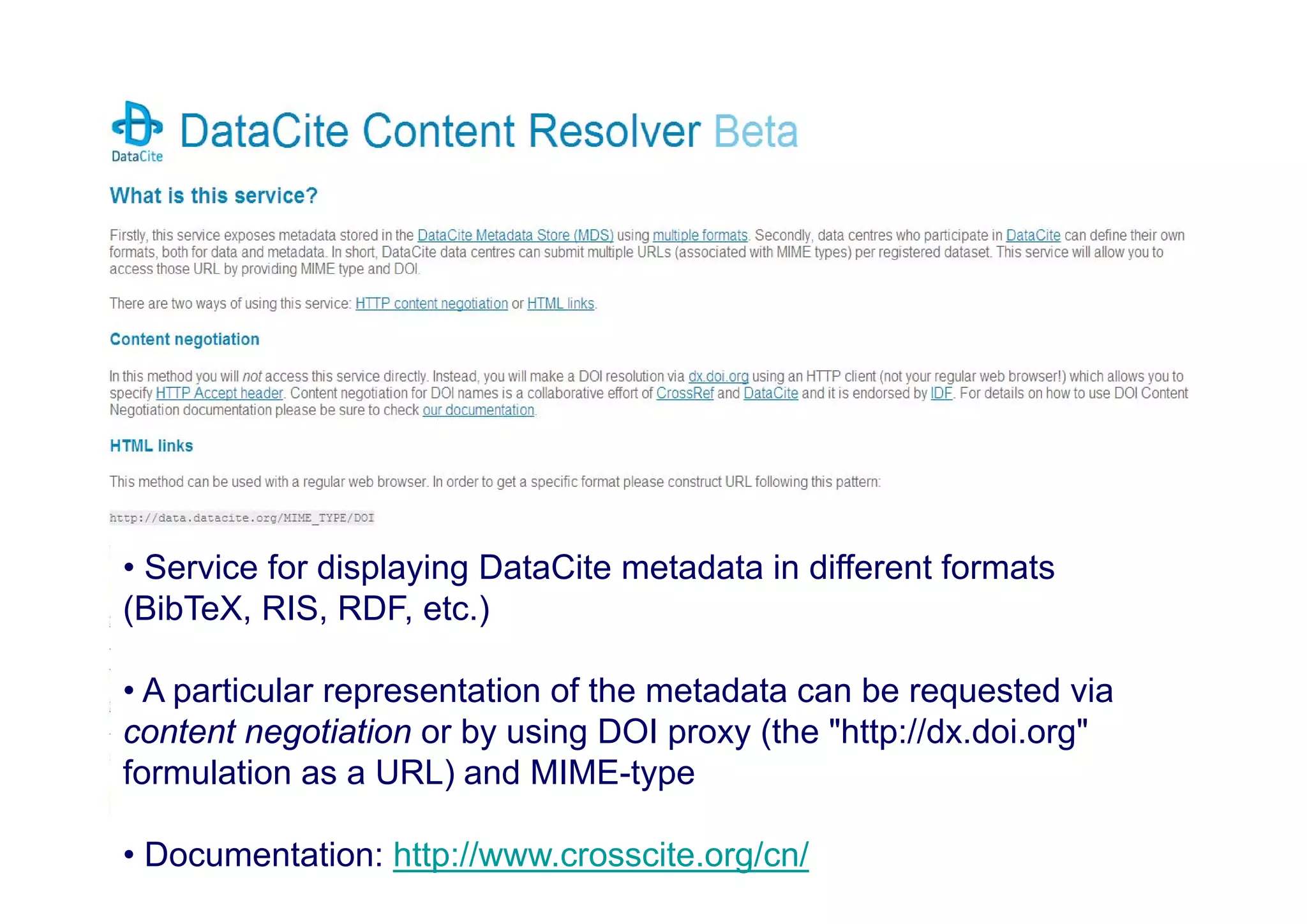 • Service for displaying DataCite metadata
• Different formats (BibTeX, RIS, RDF, etc.)
• Content Negotation (through MIME-Typ)
– Access through DOI proxy (http://dx.doi.org)
– First implemented by CNRI and CrossRef:
• Service for displaying DataCite metadata in different formats
•(BibTeX, RIS, RDF, etc.)
Documentation:
• A particular representation of the metadata can be requested via
content negotiation or by using DOI proxy (the "http://dx.doi.org"
formulation as a URL) and MIME-type

• http://www.crosscite.org/cn/

• Documentation: http://www.crosscite.org/cn/

 