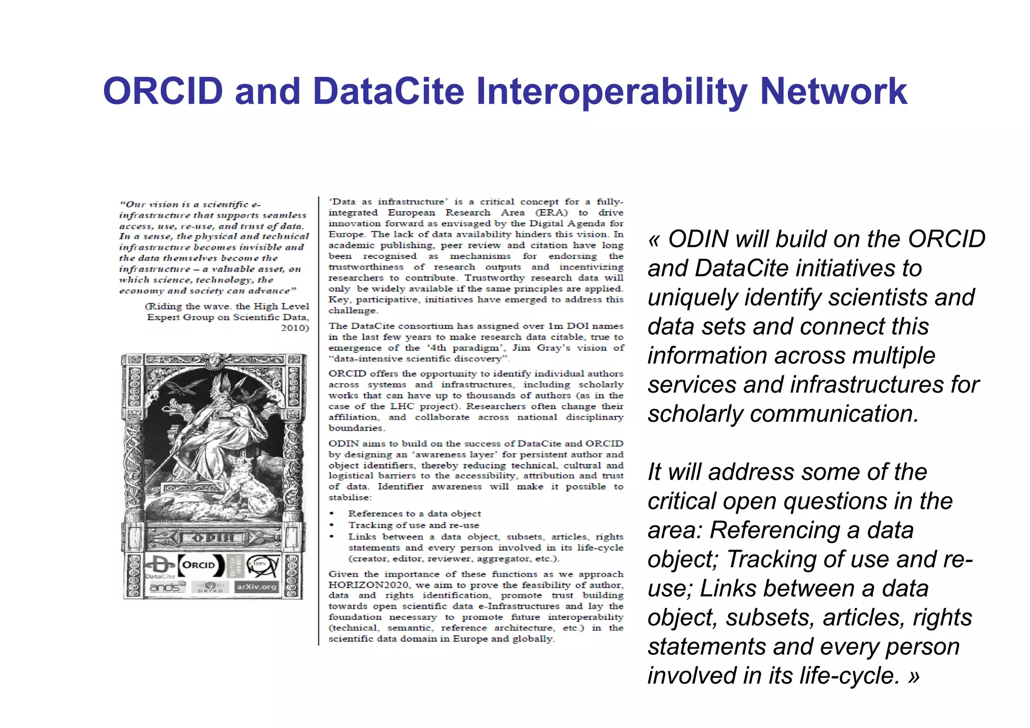 ORCID and DataCite Interoperability Network

« ODIN will build on the ORCID
and DataCite initiatives to
uniquely identify scientists and
data sets and connect this
information across multiple
services and infrastructures for
scholarly communication.
It will address some of the
critical open questions in the
area: Referencing a data
object; Tracking of use and reuse; Links between a data
object, subsets, articles, rights
statements and every person
involved in its life-cycle. »

 