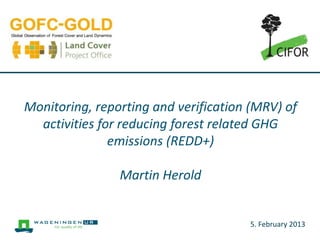 Monitoring, reporting and verification (MRV) of
  activities for reducing forest related GHG
               emissions (REDD+)

                Martin Herold


                                      5. February 2013
 