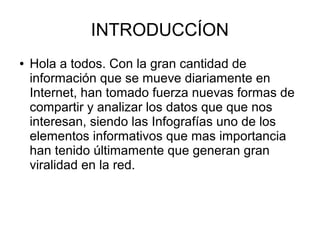 INTRODUCCÍON
● Hola a todos. Con la gran cantidad de
información que se mueve diariamente en
Internet, han tomado fuerza nuevas formas de
compartir y analizar los datos que que nos
interesan, siendo las Infografías uno de los
elementos informativos que mas importancia
han tenido últimamente que generan gran
viralidad en la red.
 
