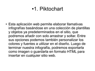 ●1. Piktochart
● Esta aplicación web permite elaborar llamativas
infografías basándose en una colección de plantillas
y objetos ya predeterminados en el sitio, que
podremos añadir con solo arrastrar y soltar. Entre
sus opciones podemos también personalizar los
colores y fuentes a utilizar en el diseño. Luego de
terminar nuestra infografía, podremos exportarla
como imagen o guardarla en formato HTML para
insertar en cualquier sitio web.
 