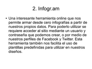 2. Infogr.am
● Una interesante herramienta online que nos
permite armar desde cero infografías a partir de
nuestros propios datos. Para poderlo utilizar se
requiere acceder al sitio mediante un usuario y
contraseña que podemos crear, o por medio de
nuestros perfiles de Facebook y Twitter. Esta
herramienta también nos facilita el uso de
plantillas predefinidas para utilizar en nuestros
diseños.
 