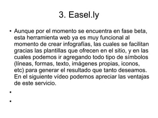 3. Easel.ly
● Aunque por el momento se encuentra en fase beta,
esta herramienta web ya es muy funcional al
momento de crear infografías, las cuales se facilitan
gracias las plantillas que ofrecen en el sitio, y en las
cuales podemos ir agregando todo tipo de símbolos
(líneas, formas, texto, imágenes propias, iconos,
etc) para generar el resultado que tanto deseamos.
En el siguiente vídeo podemos apreciar las ventajas
de este servicio.
●
●
 