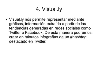 4. Visual.ly
● Visual.ly nos permite representar mediante
gráficos, información extraída a partir de las
tendencias generadas en redes sociales como
Twitter o Facebook. De esta manera podremos
crear en minutos infografías de un #hashtag
destacado en Twitter.
 