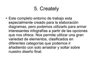 5. Creately
● Este completo entorno de trabajo esta
especialmente creado para la elaboración
diagramas, pero podemos utilizarlo para armar
interesantes infografías a partir de las opciones
que nos ofrece. Nos permite utilizar una gran
variedad de elementos, clasificados en
diferentes categorías que podemos ir
añadiendo con solo arrastrar y soltar sobre
nuestro diseño final.
 