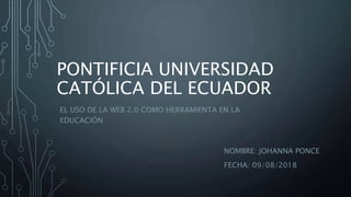 PONTIFICIA UNIVERSIDAD
CATÓLICA DEL ECUADOR
NOMBRE: JOHANNA PONCE
FECHA: 09/08/2018
EL USO DE LA WEB 2.0 COMO HERRAMIENTA EN LA
EDUCACIÓN
 