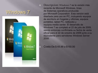 Windows 7Descripcion: Windows 7 es la versión más reciente de Microsoft Windows, línea de Sistemas operativos producida por Microsoft Corporation. Esta versión está diseñada para uso en PC, incluyendo equipos de escritorio en hogares y oficinas, equipos portátiles, tablet PC, netbooks y equipos media center. El desarrollo de Windows 7 se completó el 22 de julio de 2009, siendo entonces confirmada su fecha de venta oficial para el 22 de octubre de 2009 junto a su equivalente para servidores Windows Server 2008.Costo:De $ 65.99 a $150.00