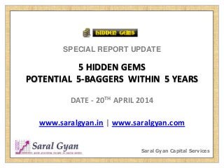 SPECIAL REPORT UPDATE
5 HIDDEN GEMS
POTENTIAL 5-BAGGERS WITHIN 5 YEARS
DATE - 20TH APRIL 2014
www.saralgyan.in | www.saralgyan.com
Saral Gyan Capital Services
 
