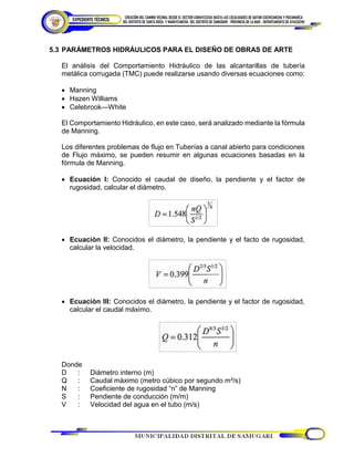 5.3 PARÁMETROS HIDRÁULICOS PARA EL DISEÑO DE OBRAS DE ARTE
El análisis del Comportamiento Hidráulico de las alcantarillas de tubería
metálica corrugada (TMC) puede realizarse usando diversas ecuaciones como:
 Manning
 Hazen Williams
 Celebrook—White
El Comportamiento Hidráulico, en este caso, será analizado mediante la fórmula
de Manning.
Los diferentes problemas de flujo en Tuberías a canal abierto para condiciones
de Flujo máximo, se pueden resumir en algunas ecuaciones basadas en la
fórmula de Manning.
 Ecuación I: Conocido el caudal de diseño, la pendiente y el factor de
rugosidad, calcular el diámetro.
 Ecuación II: Conocidos el diámetro, la pendiente y el facto de rugosidad,
calcular la velocidad.
 Ecuación III: Conocidos el diámetro, la pendiente y el factor de rugosidad,
calcular el caudal máximo.
Donde
D : Diámetro interno (m)
Q : Caudal máximo (metro cúbico por segundo m³/s)
N : Coeficiente de rugosidad “n” de Manning
S : Pendiente de conducción (m/m)
V : Velocidad del agua en el tubo (m/s)
 