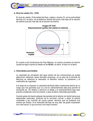 b. Nivel de calado (%) : (Y/D)
El nivel de calado, Profundidad del flujo, calado o tirante (Y), es la profundidad
del flujo (h), es decir, es la distancia vertical del punto más bajo de la sección
de tubería al punto más alto de la sección de tubería.
Imagen Nº 5.05:
Representación gráfica del calado en tuberías
En cuanto a las Condiciones de Flujo Máximo, en ductos circulares el máximo
caudal se logra cuando el calado es de 93.8%, es decir, el tubo no va lleno.
c. Velocidades permisibles
La velocidad de circulación del agua dentro de las conducciones se puede
determinar utilizando varias fórmulas empíricas, en el caso de la fórmula de
Manning se relaciona la velocidad, el diámetro interior, la pendiente y el
coeficiente de rugosidad.
A lo largo de su trayecto, la velocidad del fluido debe mantenerse dentro de un
rango que nos garantice que va a ser lo suficientemente alta para permitir el
transporte de los sólidos y disminuir el oleaje y lo suficientemente baja para
prevenir problemas como la erosión; a esto se llama Velocidad permisible.
Cuando gotas de líquido golpean las paredes de la tubería con tanta fuerza que
desprenden partículas, producto de la corrosión normal, y dejan la tubería
vulnerable a ser corroído de nueva cuenta, decimos que se presenta una
erosión por fluidos. Si la velocidad del flujo es muy alta, las gotas impactarán
con más fuerza, lo que provoca una mayor erosión.
 