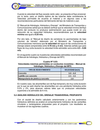 Cuando la velocidad del flujo excede cierto valor, se presenta el flujo erosional,
por lo tanto, para un diseño óptimo de las tuberías debe considerarse la
Velocidad permisible de acuerdo al material y en algunos caso a las
recomendaciones particulares del fabricante del tipo de material a usar.
El “Manual de Hidrología, Hidráulica y Drenaje” del Ministerio de Transportes y
Comunicaciones señal que se deberá verificar que la velocidad mínima del flujo
dentro del conducto no produzca sedimentación que pueda incidir en una
reducción de su capacidad hidráulica, recomendándose que la velocidad
mínima sea igual a 0.25 m/s.
Por otro lado, el “Manual de diseño de carreteras no pavimentadas de bajo
volumen de tránsito” elaborado por el Ministerio de Transportes y
Comunicaciones menciona que la velocidad del agua en las conducciones de
drenaje estará comprendida entre 0.70 m/s y 4 m/s. Además señala que para
flujos de muy corta duración la velocidad límite admisible varía entre 4.5 – 6.00
m/s.
En el siguiente cuadro se muestra las velocidades admisibles recomendado por
el Manual de hidrología, Hidráulica y Drenaje del MTC.
Cuadro Nº 5.03:
Velocidades máximas permisibles en conductos revestidos – Manual de
hidrología, Hidráulica y Drenaje del MTC.
En nuestro caso, las alcantarillas son de flujo temporal y de muy corta duración
por lo que se optó diseñar las alcantarillas con una pendiente hidráulica entre
0.5% y 2%, para alcanzar valores tales que no produzcan velocidades
superiores a la admisible de 6 m/s.
5.4 ANÁLISIS HIDRÁULICO DEL DRENAJE TRANSVERSAL PROPUESTO
Con el caudal de diseño calculado anteriormente y con los parámetros
hidráulicos definidos se analizó el comportamiento hidráulico de las cantarillas
circulares y rectangulares propuestas para el proyecto. Los resultados se
muestran en los siguientes cuadros.
 