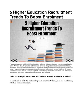 5 Higher Education Recruitment
Trends To Boost Enrolment
The pandemic caused by COVID-19 has introduced additional difficulties for those working in the education
sector. Above all else, the recruiting and admissions processes at higher education recruitment institutions,
universities, and schools were the most crucial. Institutions that have embraced digital technology and placed a
primary emphasis on digitization and digital transformation have discovered methods to effectively manage
consistent education delivery. How do you plan to handle the higher education recruitment jobs and increase
enrollment at your school now that the old standard has been replaced?
Here are 5 Higher Education Recruitment Trends to Boost Enrolment:
1. Get familiar with the methodology that is currently being used for enrollment,
which is virtual enrolment.
 