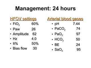 Management: 24 hours HFOV settings FiO 2   60% Paw   26 Amplitude  62 Hz   4.0 It%   50% Bias flow  30 Arterial blood gases pH  7.44 PaCO 2   74 PaO 2  97 HCO 3  50 BE  24 SaO 2   95 