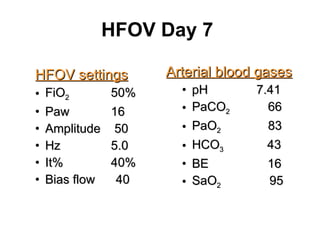 HFOV Day 7  HFOV settings FiO 2   50% Paw   16 Amplitude  50 Hz   5.0 It%   40% Bias flow  40 Arterial blood gases pH  7.41 PaCO 2   66 PaO 2  83 HCO 3  43 BE  16 SaO 2   95 