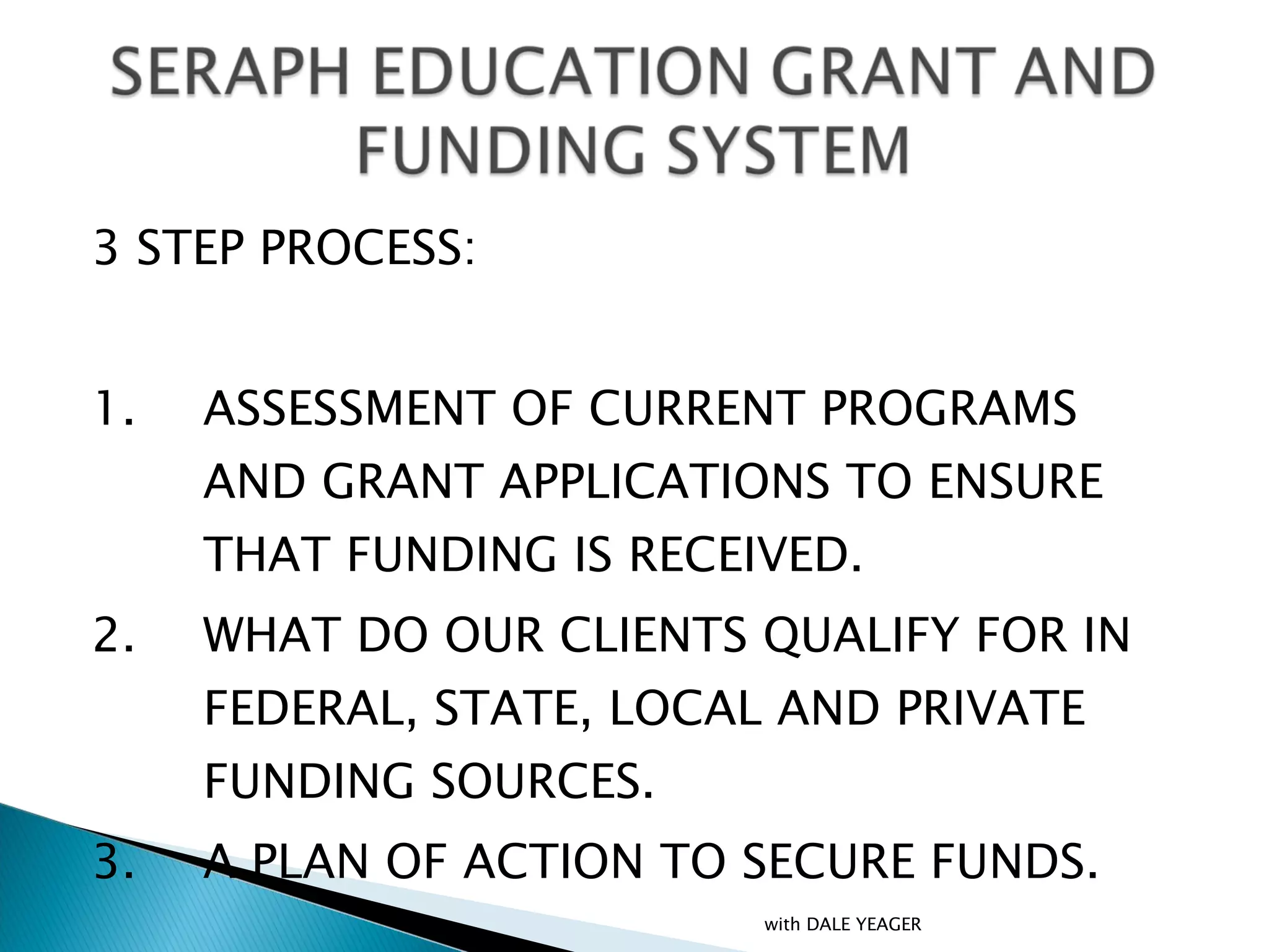 3 STEP PROCESS: 1. ASSESSMENT OF CURRENT PROGRAMS AND GRANT APPLICATIONS TO ENSURE THAT FUNDING IS RECEIVED. 2. WHAT DO OUR CLIENTS QUALIFY FOR IN FEDERAL, STATE, LOCAL AND PRIVATE FUNDING SOURCES. 3. A PLAN OF ACTION TO SECURE FUNDS. with DALE YEAGER