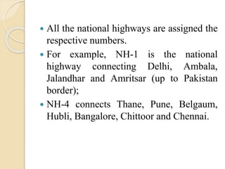  All the national highways are assigned the
respective numbers.
 For example, NH-1 is the national
highway connecting Delhi, Ambala,
Jalandhar and Amritsar (up to Pakistan
border);
 NH-4 connects Thane, Pune, Belgaum,
Hubli, Bangalore, Chittoor and Chennai.
 