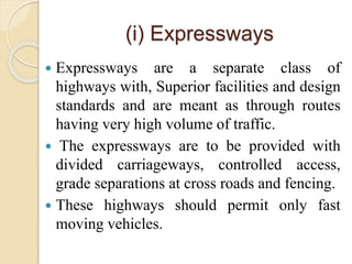 (i) Expressways
 Expressways are a separate class of
highways with, Superior facilities and design
standards and are meant as through routes
having very high volume of traffic.
 The expressways are to be provided with
divided carriageways, controlled access,
grade separations at cross roads and fencing.
 These highways should permit only fast
moving vehicles.
 