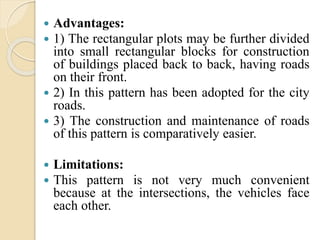  Advantages:
 1) The rectangular plots may be further divided
into small rectangular blocks for construction
of buildings placed back to back, having roads
on their front.
 2) In this pattern has been adopted for the city
roads.
 3) The construction and maintenance of roads
of this pattern is comparatively easier.
 Limitations:
 This pattern is not very much convenient
because at the intersections, the vehicles face
each other.
 