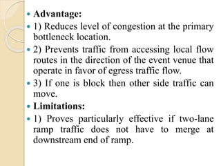  Advantage:
 1) Reduces level of congestion at the primary
bottleneck location.
 2) Prevents traffic from accessing local flow
routes in the direction of the event venue that
operate in favor of egress traffic flow.
 3) If one is block then other side traffic can
move.
 Limitations:
 1) Proves particularly effective if two-lane
ramp traffic does not have to merge at
downstream end of ramp.
 
