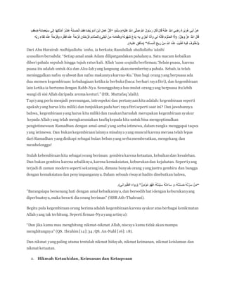 ‫ى‬‫ه‬‫ل‬َ‫ص‬ ِ ‫ه‬‫اَّلل‬ ُ‫ل‬‫و‬ُ‫س‬َ‫ر‬ َ‫ل‬‫ا‬َ‫ق‬ َ‫ل‬‫ا‬َ‫ق‬ ُ‫ه‬ْ‫ن‬َ‫ع‬ ُ ‫ه‬‫اَّلل‬ َ‫ي‬ ِ‫ض‬َ‫ر‬ َ‫ة‬َ‫ر‬ْ‫ي‬َ‫ر‬ُ‫ه‬ ‫ي‬ِ‫ب‬َ‫أ‬ ْ‫َن‬‫ع‬َ‫م‬‫ه‬‫ل‬َ‫س‬ َ‫و‬ ِ‫ه‬ْ‫ي‬َ‫ل‬َ‫ع‬ ُ ‫ه‬‫اَّلل‬“ٍ‫ْف‬‫ع‬ ِ‫ض‬ ‫َة‬‫ئ‬‫ا‬ِ‫م‬‫ْع‬‫ب‬َ‫س‬ ‫ى‬َ‫ل‬ِ‫إ‬ ‫ا‬َ‫ه‬ِ‫ل‬‫ا‬َ‫ث‬ ْ‫م‬َ‫أ‬ ُ‫ر‬ْ‫ش‬َ‫ع‬ ُ‫ة‬َ‫ن‬َ‫س‬َ‫ح‬ْ‫ل‬‫ا‬ ُ‫َف‬‫ع‬‫َا‬‫ض‬ُ‫ي‬ َ‫م‬َ‫د‬‫آ‬ ِ‫ن‬ْ‫ب‬‫ا‬ ِ‫ل‬َ‫م‬َ‫ع‬ ُّ‫ل‬ُ‫ك‬
)‫ي‬ِ‫ل‬ْ‫ج‬َ‫أ‬ ْ‫ن‬ِ‫م‬ ُ‫ه‬َ‫م‬‫ا‬َ‫ع‬َ‫ط‬َ‫و‬ ُ‫ه‬َ‫ت‬ َ‫ْو‬‫ه‬َ‫ش‬ ُ‫ع‬َ‫د‬َ‫ي‬ ِ‫ه‬ِ‫ب‬ ‫ي‬ ِ‫ز‬ْ‫ج‬َ‫أ‬ ‫ا‬َ‫ن‬َ‫أ‬َ‫و‬ ‫ي‬ِ‫ل‬ ُ‫ه‬‫ه‬‫ن‬ِ‫إ‬َ‫ف‬ َ‫م‬ ْ‫و‬‫ه‬‫ص‬‫ال‬ ‫ه‬‫َّل‬ِ‫إ‬( ‫ه‬‫ل‬َ‫ج‬َ‫و‬ ‫ه‬‫ز‬َ‫ع‬ ُ ‫ه‬‫اَّلل‬ َ‫ل‬‫ا‬َ‫ق‬ِ‫ئ‬‫ا‬‫ه‬‫ص‬‫ل‬ِ‫ل‬ِ‫ه‬ِّ‫ب‬َ‫ر‬ ِ‫ء‬‫ا‬ََِ‫ل‬ َ‫د‬ْ‫ن‬ِ‫ع‬ ٌ‫ة‬َ‫ح‬ْ‫ر‬َ‫ف‬َ‫و‬ ِ‫ه‬ ِ‫ر‬ْ‫ط‬ِ‫ف‬ َ‫د‬ْ‫ن‬ِ‫ع‬ ٌ‫ة‬َ‫ح‬ْ‫ر‬َ‫ف‬ ِ‫َان‬‫ت‬َ‫ح‬ْ‫ر‬َ‫ف‬ ِ‫م‬
ِ‫ك‬ْ‫س‬ِ‫م‬ْ‫ل‬‫ا‬ ِ‫يح‬ ِ‫ر‬ ْ‫ن‬ِ‫م‬ ِ ‫ه‬‫اَّلل‬ َ‫د‬ْ‫ن‬ِ‫ع‬ ُ‫ب‬َ‫ي‬ْ‫ط‬َ‫أ‬ ِ‫ه‬‫ي‬ِ‫ف‬ ُ‫وف‬ُ‫ل‬ُ‫خ‬َ‫ل‬َ‫و‬”.)‫عليه‬ ‫ّفق‬‫ت‬‫(م‬
Dari AbuHurairah radhiyallahu ‘anhu, ia berkata;Rasulullah shallallahu ‘alaihi
wasallam bersabda: “Setiap amal anak Adam dilipatgandakan pahalanya. Satu macam kebaikan
diberi pahala sepuluh hingga tujuh ratus kali. Allah ‘azza wajalla berfirman; ‘Selain puasa, karena
puasa itu adalah untuk-Ku dan Aku-lahyang langsung akan memberinyapahala. Sebab, ia telah
meninggalkan nafsu syahwat dan nafsu makannyakarena-Ku.’ Dan bagi orang yang berpuasa ada
dua momen kegembiraan: kebahagiaan ketikaia berbuka(baca: berhari rayafitri), dan kegembiraan
lain ketikaia bertemudengan Rabb-Nya. Sesungguhnya bau mulut orang yang berpuasa itu lebih
wangi di sisi Allah daripada aroma kesturi.” (HR. Muttafaq ’alaih).
Tapiyang perlu menjadi perenungan, introspeksi dan pertanyaankita adalah: kegembiraan seperti
apakah yang harus kita miliki dan tunjukkan pada hari rayafitri seperti saat ini? Dan jawabannya
bahwa, kegembiraan yangharus kita miliki dan rasakan haruslah merupakan kegembiraan syukur
kepada Allah yang telah mengkaruniakan taufiq kepada kita untuk bisa mengoptimalkan
pengistimewaan Ramadhan dengan amal-amal yang serba istimewa, dalam rangka menggapai taqwa
yang istimewa. Dan bukan kegembiraan lainnya misalnya yang muncul karena merasa telah lepas
dari Ramadhan yangdisikapi sebagai bulan beban yang serbamemberatkan, mengekang dan
membelenggu!
Itulah kebembiraan kita sebagai orang beriman: gembira karena ketaatan, kebaikandan kesalehan.
Dan bukan gembira karenasebaliknya, karena kemaksiatan, keburukandan kejahatan. Sepertiyang
terjadi di zaman modern seperti sekarang ini, dimana banyak orang yangjustru gembira dan bangga
dengan kemaksiatan dan penyimpangannya. Dalam sebuah riwayat hadits disebutkan bahwa,
“ٌ‫ن‬ِ‫م‬ ْ‫ؤ‬ُ‫م‬ َ‫و‬ُ‫ه‬َ‫ف‬ ،ُ‫ه‬ُ‫ت‬َ‫ئ‬ِّ‫ي‬َ‫س‬ ُ‫ه‬ْ‫ت‬َ‫ء‬‫ا‬َ‫س‬ َ‫و‬ ،ُ‫ه‬ُ‫ت‬َ‫ن‬َ‫س‬َ‫ح‬ ُ‫ه‬ْ‫ت‬‫ه‬‫ر‬َ‫س‬ ْ‫ن‬َ‫م‬”.)‫براني‬ّ‫ط‬‫ال‬ ‫(رواه‬
”Barangsiapa bersenang hati dengan amal kebaikannya, dan bersedih hati dengan keburukanyang
diperbuatnya, maka berarti dia orang beriman” (HSR Ath-Thabrani).
Begitu pula kegembiraan orang berima adalah kegembiraan karena syukur atas berbagai kenikmatan
Allah yang tak terhitung. Sepertifirman-Nyayang artinya):
“Dan jika kamu mau menghitung nikmat-nikmat Allah, niscaya kamu tidak akan mampu
menghitungnya” (QS. Ibrahim [14]:34; QS. An-Nahl [16]: 18).
Dan nikmat yangpaling utama tentulah nikmat hidayah, nikmat keimanan, nikmat keislaman dan
nikmat ketaatan.
2. Hikmah Ketauhidan, Keimanan dan Ketaqwaan
 