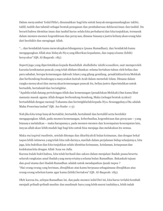 Dalam menyambut ‘Iedul Fithri, disunnahkan bagi kita untuk banyak mengumandangkan takbir,
tahlil, tasbih dan tahmid sebagai bentuk penegasan dan pembaharuan deklarasiiman dan tauhid. Itu
berartibahwa identitas iman dan tauhid harus selalu kita perbaharui dan kitatunjukkan, termasuk
dalam momen-momen kegembiraan dan perayaan, dimana biasanya justru kebanyakanorang lalai
dari berdzikir dan mengingat Allah.
“… dan hendaklah kamu mencukupkanbilangannya (puasa Ramadhan), dan hendaklah kamu
mengagungkan Allah atas hidayah-Nyayangdiberikan kepadamu, dan supayakamu (lebih)
bersyukur” (QS. Al-Baqarah: 185).
Sepertijuga yang diperintahkan kepada Rasulullah shallallahu ‘alaihi wasallam, saat memperoleh
karunia kenikmatan puncak yang telah diidam-idamkan selama bertahun-tahun oleh beliau dan
para sahabat, berupa kemenangan dakwah Islam yang gilang gemilang, penaklukkankotaMekkah
dan berbondong-bondongnyamasyarakat Jazirah Arab dalam memeluk Islam. Dimana dalam
rangka mensyukuridan merayakankemenangan puncak itu, beliau justru diperintahkan untuk
bertasbih, bertahmid dan beristighfar.
“Apabila telah datang pertolonganAllah dan kemenangan (penaklukan Mekkah).Dan kamu lihat
manusia masuk agama Allah dengan berbondong-bondong, Maka (sebagai bentuk syukur)
bertasbihlah dengan memuji Tuhanmu dan beristighfarlahkepada-Nya. Sesungguhnya Dia adalah
Maha Penerima taubat” (QS. An-Nashr: 1-3).
Nah jika kita tetap banyak bertakbir, bertasbih, bertahmid dan bertahlil serta berdzikir
mengagungkan Allah, pada momen kemenangan, keberhasilan, kegembiraan dan perayaan – yang
biasanya melalaikan – maka harapannya, pada momen-momen dan kesempatan-kesempatan lain,
insyaa-allah akan lebih mudah lagi bagi kita untuk bisa menjaga dan melakukan itu semua.
Maka ma’asyiral muslimin, setelah ditempa dan ditarbiyahdi bulan keimanan, dan dengan bekal
taqwa lebih istimewa yangtelah kita raih darinya, marilah dalam perjalanan hidup selanjutnya, kita
jaga, kita buktikan dan kita tunjukkan selalu identitas keimanan, keislaman, ketaqwaan dan
kedekatankita dengan Allah ‘Azza wa Jalla.
Karena itulah buktibahwa, kita telah berhasil dan sakses dalam menjalani ibadah puasa beserta
seluruh rangkaian amal ibadah yang menyertainyaselama bulan Ramadhan. Bukankah tujuan
dan goal utama dari ibadah Ramadhan adalah untuk mendapatkan ijazah taqwa ?
“Hai orang-orang yang beriman, diwajibkan atas kamu berpuasa sebagaimana diwajibkan atas
orang-orang sebelum kamu agar kamu (lebih) bertakwa” (QS. Al-Baqarah: 183).
Oleh karena itu, selepas Ramadhan ini, dan pada momen iedul fitri ini, kita harus terlahir kembali
menjadi pribadi-pribadi muslim dan muslimah baru yang lebih murni tauhidnya, lebih indah
 