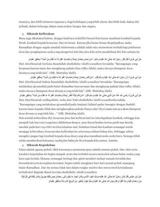 imannya, dan lebih istimewa taqwanya, bagi kehidupan yang lebih islami dan lebih baik, dalam diri
pribadi, dalam keluarga, dalam masyarakat, bangsa dan negara.
3. Hikmah Kefitrahan
Biasa juga dikatakanbahwa, dengan hadirnya Iedulfitri berartikita kaum muslimin kembali kepada
fitrah, kembali kepadakesucian. Dan itu benar. Karena jika benar-benar dioptimalkan, maka
Ramadhan dengan segala amaliah istimewanya adalah salah satu momentum terbaik bagi peleburan
dosa dan penghapusan noda yang mengotori hati dan jiwa kita serta membebani diri kita selama ini.
َ‫ة‬َ‫ر‬ْ‫ي‬َ‫ر‬ُ‫ه‬ ‫ي‬ِ‫ب‬َ‫أ‬ ْ‫َن‬‫ع‬َ‫م‬‫ه‬‫ل‬َ‫س‬ َ‫و‬ ِ‫ه‬ْ‫ي‬َ‫ل‬َ‫ع‬ ُ ‫ه‬‫اَّلل‬ ‫ى‬‫ه‬‫ل‬َ‫ص‬ ِ ‫ه‬‫اَّلل‬ ُ‫ل‬‫و‬ُ‫س‬َ‫ر‬ َ‫ل‬‫ا‬َ‫ق‬ َ‫ل‬‫ا‬َ‫ق‬“ِ‫ه‬ِ‫ب‬ْ‫ن‬َ‫ذ‬ ْ‫ن‬ِ‫م‬ َ‫م‬‫ه‬‫د‬َََ‫ت‬ ‫ا‬َ‫م‬ ُ‫ه‬َ‫ل‬ َ‫ر‬ِ‫ف‬ُ‫غ‬ ‫ا‬ً‫ب‬‫ا‬َ‫س‬ِ‫ت‬ ْ‫اح‬َ‫و‬ ‫ا‬ً‫ن‬‫ا‬َ‫م‬‫ي‬ِ‫إ‬ َ‫ن‬‫َا‬‫ض‬َ‫م‬َ‫ر‬ َ‫م‬‫ا‬َ‫ص‬ ْ‫ن‬َ‫م‬”.)‫ْه‬‫ي‬َ‫ل‬‫ع‬ ‫ّفق‬‫ت‬‫(م‬
Dari AbuHurairah berkata; Rasulullah shallallahu ‘alaihi wasallam bersabda: “Barangsiapa yang
berpuasa karena iman dan mengharap pahala (dan ridha Allah), maka niscayadiampuni dosa-
dosanyayang telah lalu”. (HR. Muttafaq ‘alaih).
َ‫ل‬‫ا‬َ‫ق‬ َ‫م‬‫ه‬‫ل‬َ‫س‬ َ‫و‬ ِ‫ه‬ْ‫ي‬َ‫ل‬َ‫ع‬ ُ ‫ه‬‫اَّلل‬ ‫ى‬‫ه‬‫ل‬َ‫ص‬ ِ ‫ه‬‫اَّلل‬ َ‫ل‬‫و‬ُ‫س‬َ‫ر‬ ‫ه‬‫ن‬َ‫أ‬ َ‫ة‬َ‫ر‬ْ‫ي‬َ‫ر‬ُ‫ه‬ ‫ي‬ِ‫ب‬َ‫أ‬ ْ‫َن‬‫ع‬“ً‫ن‬‫ا‬َ‫م‬‫ي‬ِ‫إ‬ َ‫ن‬‫َا‬‫ض‬َ‫م‬َ‫ر‬ َ‫م‬‫ا‬َ‫ق‬ ْ‫ن‬َ‫م‬ِ‫ه‬ِ‫ب‬ْ‫ن‬َ‫ذ‬ ْ‫ن‬ِ‫م‬ َ‫م‬‫ه‬‫د‬َََ‫ت‬ ‫ا‬َ‫م‬ ُ‫ه‬َ‫ل‬ َ‫ر‬ِ‫ف‬ُ‫غ‬ ‫ا‬ً‫ب‬‫ا‬َ‫س‬ِ‫ت‬ ْ‫اح‬َ‫و‬ ‫ا‬”.)‫ْه‬‫ي‬َ‫ل‬‫ع‬ ‫هفق‬‫ت‬‫(م‬
Dari AbuHurairah bahwa Rasulullah shallallahu ‘alaihi wasallam bersabda: “Barangsiapa
melakukan qiyamullail pada bulan Ramadlan karena iman dan mengharap pahala (dan ridha Allah),
maka niscaya diampuni dosa-dosanyayang telah lalu”. (HR. Muttafaq ‘alaih).
َ‫ل‬‫ا‬َ‫ق‬ َ‫م‬‫ه‬‫ل‬َ‫س‬ َ‫و‬ ِ‫ه‬ْ‫ي‬َ‫ل‬َ‫ع‬ ُ ‫ه‬‫اَّلل‬ ‫ى‬‫ه‬‫ل‬َ‫ص‬ ِّ‫ي‬ِ‫ب‬‫ه‬‫ن‬‫ال‬ ْ‫َن‬‫ع‬ ُ‫ه‬ْ‫ن‬َ‫ع‬ ُ ‫ه‬‫اَّلل‬ َ‫ي‬ ِ‫ض‬َ‫ر‬ َ‫ة‬َ‫ر‬ْ‫ي‬َ‫ر‬ُ‫ه‬ ‫ي‬ِ‫ب‬َ‫أ‬ ْ‫َن‬‫ع‬“َ‫م‬‫ه‬‫د‬َََ‫ت‬ ‫ا‬َ‫م‬ ُ‫ه‬َ‫ل‬ َ‫ر‬ِ‫ف‬ُ‫غ‬ ‫ا‬ً‫ب‬‫ا‬َ‫س‬ِ‫ت‬ ْ‫اح‬َ‫و‬ ‫ا‬ً‫ن‬‫ا‬َ‫م‬‫ي‬ِ‫إ‬ ِ‫ر‬ْ‫د‬ََْ‫ل‬‫ا‬ َ‫ة‬َ‫ل‬ْ‫ي‬َ‫ل‬ َ‫م‬‫ا‬َ‫ق‬ ْ‫ن‬َ‫م‬ِ‫ه‬ِ‫ب‬ْ‫ن‬َ‫ذ‬ ْ‫ن‬ِ‫م‬”.)‫ْه‬‫ي‬َ‫ل‬‫ع‬ ‫هفق‬‫ت‬‫(م‬
Dari AbuHurairah radhiyallahu ‘anhu dari Nabi shallallahu ‘alaihi wasallambersabda:
“Barangsiapa yang melakukan qiyamullailpada (malam) lailatul qadar (mengisi dengan ibadah)
karena iman kepada Allah dan mengharapkan pahala (hanya dari-Nya) maka niscayaakan diampuni
dosa-dosanyayang telah lalu… “ (HR. Muttafaq ‘alaih).
Nah setelah kebersihan diri, kesucian jiwa dan kefitran hati itu kitadapatkan kembali, sehingga kita
menjadi bak bayisuci yang baru dilahirkan ibunya, atau ibarat lembar kertas putih nan bersih,
marilah pada hari rayafitri ini kitatuluskan niat, bulatkan tekad dan kuatkan semangat untuk
menjaga kebersihan, kesuciandan kefitrahanitu seterusnyadalam hidup kita. Sehingga sebisa
mungkin jangan lagi kembali kepada dosa-dosa yang akan membuat noda-noda baru. Semoga Allah
selalu memberikan kekuatan, taufiq dan hidayah-Nyakepada kita semua. Aamiin.
4. Hikmah Kepedulian
Islam adalah agama peduli. Oleh karenanyauammatnyapun adalah ummat peduli. Dan sifat serta
karakter kepedulian itu begitu tampak nyata dan terbukti secaramencolok selama bulan mulia yang
baru saja berlalu. Dimana semangat berbagi dan spirit memberi melaui sunnah berinfak dan
bersedekahserta kewajiban berzakat, begitu indah menghiasi hari-hari penuh peduli sepanjang
bulan Ramadhan. Dan itu semua tidak lain dalam rangka meniru dan mencontohketeladanan
terbaik dari Baginda Rasul tercinta shallallahu ‘alaihi wasallam.
َ‫م‬‫ه‬‫ل‬َ‫س‬ َ‫و‬ ِ‫ه‬ْ‫ي‬َ‫ل‬َ‫ع‬ ُ ‫ه‬‫اَّلل‬ ‫ى‬‫ه‬‫ل‬َ‫ص‬ ِ ‫ه‬‫اَّلل‬ ُ‫ل‬‫و‬ُ‫س‬َ‫ر‬ َ‫ن‬‫َا‬‫ك‬ َ‫ل‬‫ا‬َ‫ق‬ ٍ‫اس‬‫ه‬‫ب‬َ‫ع‬ ِ‫ن‬ْ‫ب‬‫ا‬ ْ‫َن‬‫ع‬ٍ‫ة‬َ‫ل‬ْ‫ي‬َ‫ل‬ ِّ‫ل‬ُ‫ك‬ ‫ي‬ِ‫ف‬ ُ‫ه‬‫ا‬ََْ‫ل‬َ‫ي‬ َ‫ن‬‫َا‬‫ك‬َ‫و‬ ُ‫ل‬‫ي‬ ِ‫ْر‬‫ب‬ ِ‫ج‬ ُ‫ه‬‫ا‬ََْ‫ل‬َ‫ي‬ َ‫ن‬‫ي‬ ِ‫ح‬ َ‫ن‬‫َا‬‫ض‬َ‫م‬َ‫ر‬ ‫ي‬ِ‫ف‬ ُ‫ن‬‫ُو‬‫ك‬َ‫ي‬ ‫ا‬َ‫م‬ ُ‫د‬ َ‫و‬ْ‫ج‬َ‫أ‬ َ‫ن‬‫َا‬‫ك‬َ‫و‬ ِ‫اس‬‫ه‬‫ن‬‫ال‬ َ‫د‬ َ‫و‬ْ‫ج‬َ‫أ‬
ِّ‫ر‬‫ال‬ ْ‫ن‬ِ‫م‬ ِ‫ْر‬‫ي‬َ‫خ‬ْ‫ل‬‫ا‬ِ‫ب‬ ُ‫د‬ َ‫و‬ْ‫ج‬َ‫أ‬ َ‫م‬‫ه‬‫ل‬َ‫س‬ َ‫و‬ ِ‫ه‬ْ‫ي‬َ‫ل‬َ‫ع‬ ُ ‫ه‬‫اَّلل‬ ‫ى‬‫ه‬‫ل‬َ‫ص‬ ِ ‫ه‬‫اَّلل‬ ُ‫ل‬‫و‬ُ‫س‬َ‫ر‬َ‫ل‬َ‫ف‬ َ‫ن‬‫آ‬ْ‫ر‬َُْ‫ل‬‫ا‬ ُ‫ه‬ُ‫س‬ ِ‫َار‬‫د‬ُ‫ي‬َ‫ف‬ َ‫ن‬‫َا‬‫ض‬َ‫م‬َ‫ر‬ ْ‫ن‬ِ‫م‬‫ا‬ ِ‫يح‬.)‫ْه‬‫ي‬َ‫ل‬‫ع‬ ‫هفق‬‫ت‬‫(م‬ ِ‫ة‬َ‫ل‬َ‫س‬ ْ‫ر‬ُ‫م‬ْ‫ل‬
 