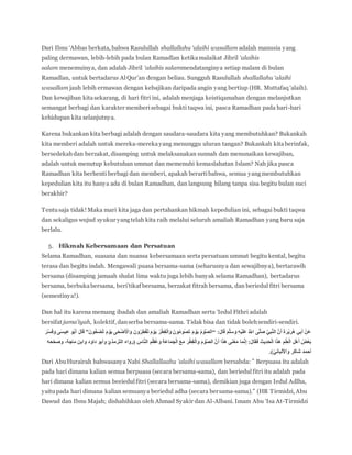 Dari Ibnu ‘Abbas berkata, bahwa Rasulullah shallallahu ‘alaihi wasallam adalah manusia yang
paling dermawan, lebih-lebih pada bulan Ramadlan ketikamalaikat Jibril ‘alaihis
salam menemuinya, dan adalah Jibril ‘alaihis salammendatanginya setiap malam di bulan
Ramadlan, untuk bertadarus AlQur’an dengan beliau. Sungguh Rasulullah shallallahu ‘alaihi
wasallam jauh lebih ermawan dengan kebajikan daripada angin yang bertiup (HR. Muttafaq ‘alaih).
Dan kewajiban kitasekarang, di hari fitri ini, adalah menjaga keistiqamahan dengan melanjutkan
semangat berbagi dan karakter memberisebagai bukti taqwa ini, pasca Ramadhan pada hari-hari
kehidupan kita selanjutnya.
Karena bukankan kita berbagi adalah dengan saudara-saudara kita yang membutuhkan? Bukankah
kita memberi adalah untuk mereka-merekayang menunggu uluran tangan? Bukankah kitaberinfak,
bersedekahdan berzakat, disamping untuk melaksanakan sunnah dan menunaikan kewajiban,
adalah untuk menutup kebutuhan ummat dan memenuhi kemaslahatan Islam? Nah jika pasca
Ramadhan kita berhenti berbagi dan memberi, apakah berartibahwa, semua yangmembutuhkan
kepedulian kita itu hanya ada di bulan Ramadhan, dan langsung hilang tanpa sisa begitu bulan suci
berakhir?
Tentusaja tidak! Maka mari kita jaga dan pertahankan hikmah kepedulian ini, sebagai bukti taqwa
dan sekaligus wujud syukur yangtelah kita raih melalui seluruh amaliah Ramadhan yang baru saja
berlalu.
5. Hikmah Kebersamaan dan Persatuan
Selama Ramadhan, suasana dan nuansa kebersamaan serta persatuan ummat begitu kental, begitu
terasa dan begitu indah. Mengawali puasa bersama-sama (seharusnya dan sewajibnya), bertarawih
bersama (disamping jamaah shalat lima waktu juga lebih banyak selama Ramadhan), bertadarus
bersama, berbukabersama, beri’tikaf bersama, berzakat fitrah bersama, dan beriedul fitri bersama
(semestinya!).
Dan hal itu karena memang ibadah dan amaliah Ramadhan serta ‘Iedul Fithri adalah
bersifat jama’iyah, kolektif, danserba bersama-sama. Tidak bisa dan tidak bolehsendiri-sendiri.
َ‫ل‬‫ا‬َ‫ق‬ َ‫م‬‫ه‬‫ل‬َ‫س‬ َ‫و‬ ِ‫ه‬ْ‫ي‬َ‫ل‬َ‫ع‬ ُ ‫ه‬‫اَّلل‬ ‫ى‬‫ه‬‫ل‬َ‫ص‬ ‫ه‬‫ي‬ِ‫ب‬‫ه‬‫ن‬‫ال‬ ‫ه‬‫ن‬َ‫أ‬ َ‫ة‬َ‫ر‬ْ‫ي‬َ‫ر‬ُ‫ه‬ ‫ي‬ِ‫ب‬َ‫أ‬ ْ‫َن‬‫ع‬“َ‫ن‬‫و‬ُّ‫ح‬َ‫ض‬ُ‫ت‬ َ‫م‬ ْ‫و‬َ‫ي‬ ‫ى‬َ‫ح‬ْ‫ض‬َ ْ‫اْل‬َ‫و‬ َ‫ن‬‫و‬ُ‫ر‬ِ‫ط‬ْ‫ف‬ُ‫ت‬ َ‫م‬ ْ‫و‬َ‫ي‬ ُ‫ر‬ْ‫ط‬ِ‫ف‬ْ‫ل‬‫ا‬َ‫و‬ َ‫ن‬‫و‬ُ‫م‬‫و‬ُ‫ص‬َ‫ت‬ َ‫م‬ ْ‫و‬َ‫ي‬ ُ‫م‬ ْ‫و‬‫ه‬‫ص‬‫ال‬”َ‫ر‬‫ه‬‫س‬َ‫ف‬َ‫و‬ ‫ى‬َ‫س‬‫ي‬ِ‫ع‬ ‫و‬ُ‫ب‬َ‫أ‬ َ‫ل‬‫ا‬َ‫ق‬
‫ا‬َََ‫ف‬ َ‫يث‬ِ‫د‬َ‫ح‬ْ‫ل‬‫ا‬ ‫ا‬َ‫ذ‬َ‫ه‬ ِ‫م‬ْ‫ل‬ِ‫ع‬ْ‫ل‬‫ا‬ ِ‫ل‬ْ‫ه‬َ‫أ‬ ُ‫ْض‬‫ع‬َ‫ب‬‫ماج‬ ‫وابن‬ ‫داود‬ ‫وأبو‬ ّ‫ّرمذي‬‫ت‬‫ال‬ ‫(رواه‬ ِ‫اس‬‫ه‬‫ن‬‫ال‬ ِ‫م‬ْ‫ُظ‬‫ع‬ َ‫و‬ ِ‫ة‬َ‫ع‬‫ا‬َ‫م‬َ‫ج‬ْ‫ل‬‫ا‬ َ‫ع‬َ‫م‬ َ‫ر‬ْ‫ط‬ِ‫ف‬ْ‫ل‬‫ا‬َ‫و‬ َ‫م‬ ْ‫و‬‫ه‬‫ص‬‫ال‬ ‫ه‬‫ن‬َ‫أ‬ ‫ا‬َ‫ذ‬َ‫ه‬ ‫ى‬َ‫ن‬ْ‫ع‬َ‫م‬ ‫ا‬َ‫م‬‫ه‬‫ن‬ِ‫إ‬ َ‫ل‬‫حه‬ّ‫ح‬‫وص‬ ،‫ة‬
.)ّ‫واْللباني‬ ‫شاكر‬ ‫أحمد‬
Dari AbuHurairah bahwasanya Nabi Shallallaahu ‘alaihi wasallam bersabda: ” Berpuasa itu adalah
pada hari dimana kalian semua berpuasa (secara bersama-sama), dan beriedulfitri itu adalah pada
hari dimana kalian semua beeiedulfitri (secara bersama-sama), demikian juga dengan Iedul Adlha,
yaitupada hari dimana kalian semuanya beriedul adha (secara bersama-sama).” (HR Tirmidzi, Abu
Dawud dan Ibnu Majah; dishahihkan oleh Ahmad Syakir dan Al-Albani. Imam Abu ‘Isa At-Tirmidzi
 