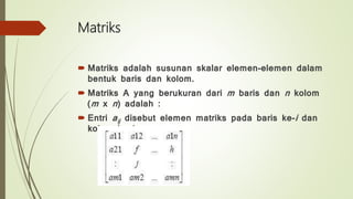 Matriks
 Matriks adalah susunan skalar elemen-elemen dalam
bentuk baris dan kolom.
 Matriks A yang berukuran dari m baris dan n kolom
(m x n) adalah :
 Entri aij disebut elemen matriks pada baris ke-i dan
kolom ke-j
 
