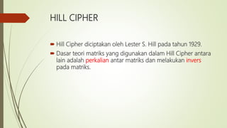 HILL CIPHER
 Hill Cipher diciptakan oleh Lester S. Hill pada tahun 1929.
 Dasar teori matriks yang digunakan dalam Hill Cipher antara
lain adalah perkalian antar matriks dan melakukan invers
pada matriks.
 