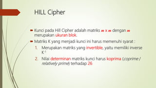 HILL Cipher
 Kunci pada Hill Cipher adalah matriks m x m dengan m
merupakan ukuran blok.
 Matriks K yang menjadi kunci ini harus memenuhi syarat :
1. Merupakan matriks yang invertible, yaitu memiliki inverse
K-1
2. Nilai determinan matriks kunci harus koprima (coprime /
relatively prime) terhadap 26
 