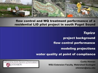 flow control and WQ treatment performance of a
residential LID pilot project in south Puget Sound
flow control performance
modeling projections
Curtis Hinman
WSU Extension Faculty, Watershed Ecologist
chinman@wsu.edu
Topics
project background
water quality at point of compliance
 