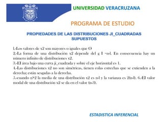 UNIVERSIDAD VERACRUZANA   PROGRAMA DE ESTUDIOSUPUESTOS Y RESTRICCIONES SUPUESTOS PARA LA PRUEBA DE 2 Experimento multinomial. Lo que se satisface tomando una muestra aleatoria de la población de interés. El tamaño de muestra es lo suficientemente grande para que el número esperado en las categorías sea  5, para  asegurar que 2 se aproxime a la distribución real (multinomial). Se puede recurrir a colapsar categorías contiguas (celdas) con valores esperados menores de 5.  La prueba estadística es: Donde pio representa  la proporción deseada en la i-ésima categoría, Obsi la frecuencia observada en la categoría  i  y  n es el tamaño de la muestra.  La prueba estadística se distribuye como una Ji-Cuadrado con k-1 grados de libertad donde, k es el número de categorías. Si el valor de la prueba estadística (2 calculado) es mayor que el valor crítico (2 de la tabla) se rechaza la hipótesis nula Ei: frec. Esperada de la i-ésima claseOi: frec. Observada de la i-ésima claseN: número de clasesk: número de parámetros estimados a partir de  la muestraESTADISTICA INFERENCIAL