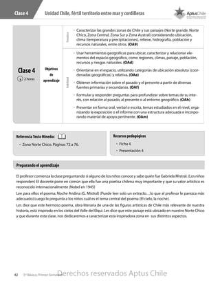42 5º Básico, Primer Semestre
UnidadChile,fértilterritorioentremarycordillerasClase 4
El profesor comienza la clase preguntando si alguno de los niños conoce y sabe quién fue Gabriela Mistral. (Los niños
responden) El docente pone en común que ella fue una poetisa chilena muy importante y que su valor artístico es
reconocido internacionalmente (Nobel en 1945)
Lee para ellos el poema: Noche Andina (G. Mistral) (Puede leer solo un extracto…lo que al profesor le parezca más
adecuado).Luego le pregunta a los niños cuál es el tema central del poema (El cielo, la noche).
Les dice que este hermoso poema, obra literaria de una de las figuras artísticas de Chile más relevante de nuestra
historia, está inspirada en los cielos del Valle del Elqui. Les dice que este paisaje está ubicado en nuestro Norte Chico
y que durante esta clase, nos dedicaremos a caracterizar esta inspiradora zona en sus distintos aspectos.
Clase 4
2 horas‹
Objetivos
de
aprendizaje
űű Caracterizar las grandes zonas de Chile y sus paisajes (Norte grande, Norte
Chico, Zona Central, Zona Sur y Zona Austral) considerando ubicación,
clima (temperatura y precipitaciones), relieve, hidrografía, población y
recursos naturales, entre otros. (OA9)
űű Usar herramientas geográficas para ubicar, caracterizar y relacionar ele-
mentos del espacio geográfico, como regiones, climas, paisaje, población,
recursos y riesgos naturales. (OAd)
űű Orientarse en el espacio, utilizando categorías de ubicación absoluta (coor-
denadas geográficas) y relativa. (OAe)
űű Obtener información sobre el pasado y el presente a partir de diversas
fuentes primarias y secundarias. (OAf)
űű Formular y responder preguntas para profundizar sobre temas de su inte-
rés, con relación al pasado, al presente o al entorno geográfico. (OAh)
űű Presentar en forma oral, verbal o escrita, temas estudiados en el nivel, orga-
nizando la exposición o el informe con una estructura adecuada e incorpo-
rando material de apoyo pertinente. (OAm)
TemáticoHabilidad
Preparando el aprendizaje
ReferenciaTexto Mineduc
•	 Zona Norte Chico. Páginas 72 a 76.
Recursos pedagógicos
•	 Ficha 4
•	 Presentación 4
Derechos reservados Aptus Chile
 