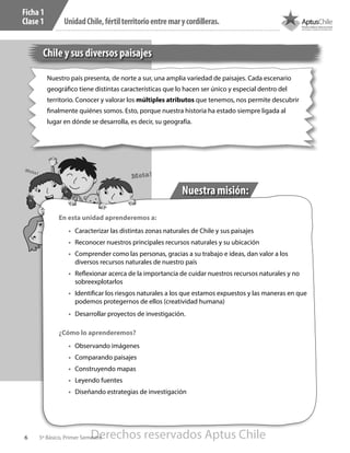 6 5º Básico, Primer Semestre
UnidadChile,fértilterritorioentremarycordilleras.
Chile y sus diversos paisajes
Nuestro país presenta, de norte a sur, una amplia variedad de paisajes. Cada escenario
geográfico tiene distintas características que lo hacen ser único y especial dentro del
territorio. Conocer y valorar los múltiples atributos que tenemos, nos permite descubrir
finalmente quiénes somos. Esto, porque nuestra historia ha estado siempre ligada al
lugar en dónde se desarrolla, es decir, su geografía.
Ficha 1
Clase 1
Nuestramisión:
Meta!
Meta!
En esta unidad aprenderemos a:
•	 Caracterizar las distintas zonas naturales de Chile y sus paisajes
•	 Reconocer nuestros principales recursos naturales y su ubicación
•	 Comprender como las personas, gracias a su trabajo e ideas, dan valor a los
diversos recursos naturales de nuestro país
•	 Reflexionar acerca de la importancia de cuidar nuestros recursos naturales y no
sobreexplotarlos
•	 Identificar los riesgos naturales a los que estamos expuestos y las maneras en que
podemos protegernos de ellos (creatividad humana)
•	 Desarrollar proyectos de investigación.
¿Cómo lo aprenderemos?
•	 Observando imágenes
•	 Comparando paisajes
•	 Construyendo mapas
•	 Leyendo fuentes
•	 Diseñando estrategias de investigación
Derechos reservados Aptus Chile
 