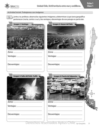 7
UnidadChile,fértilterritorioentremarycordilleras.
Eje Geografía
Zona:
Ventajas:
Desventajas:
Zona:
Ventajas:
Desventajas:
Zona:
Ventajas:
Desventajas:
Zona:
Ventajas:
Desventajas:
Ficha 1
Clase 1
Actividad inicial: Trabajamos con imágenes
•	 Junto a tu profesor, observa las siguientes imágenes y determinan a qué zona geográfica
pertenecen (norte, centro o sur) y las ventajas y desventajas de ese paisaje en particular.
1.
N
S
O E
Imagen 1: Santiago Imagen 2: Geyser delTatio
Imagen 4: Puerto deValparaíso
ZonaNorte
ZonaSur
ZonaCentro
Imagen 3: Salto del Huilo- huillo
Derechos reservados Aptus Chile
 