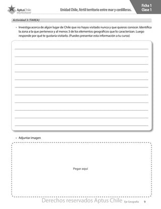 9
UnidadChile,fértilterritorioentremarycordilleras.
Eje Geografía
Ficha 1
Clase 1
Actividad 3 (TAREA)
•	 Investiga acerca de algún lugar de Chile que no hayas visitado nunca y que quieras conocer. Identifica
la zona a la que pertenece y al menos 3 de los elementos geográficos que lo caracterizan. Luego
responde por qué te gustaría visitarlo. (Puedes presentar esta información a tu curso)
Pegar aquí
•	 Adjuntar imagen
Derechos reservados Aptus Chile
 