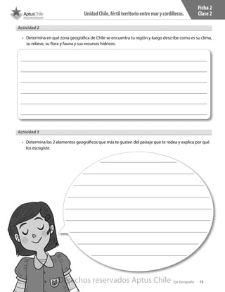 15
UnidadChile,fértilterritorioentremarycordilleras.
Eje Geografía
Ficha 2
Clase 2
Actividad 2
•	 Determina en qué zona geográfica de Chile se encuentra tu región y luego describe como es su clima,
su relieve, su flora y fauna y sus recursos hídricos.
Actividad 3
•	 Determina los 2 elementos geográficos que más te gusten del paisaje que te rodea y explica por qué
los escogiste.
Derechos reservados Aptus Chile
 
