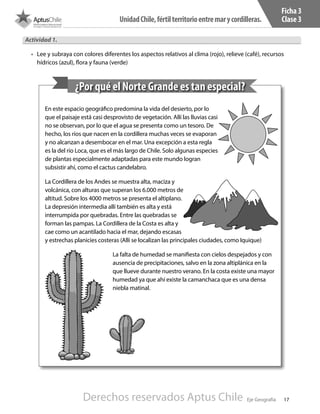 17
UnidadChile,fértilterritorioentremarycordilleras.
Eje Geografía
Ficha 3
Clase 3
En este espacio geográfico predomina la vida del desierto, por lo
que el paisaje está casi desprovisto de vegetación. Allí las lluvias casi
no se observan, por lo que el agua se presenta como un tesoro. De
hecho, los ríos que nacen en la cordillera muchas veces se evaporan
y no alcanzan a desembocar en el mar. Una excepción a esta regla
es la del río Loca, que es el más largo de Chile. Solo algunas especies
de plantas especialmente adaptadas para este mundo logran
subsistir ahí, como el cactus candelabro.
La Cordillera de los Andes se muestra alta, maciza y
volcánica, con alturas que superan los 6.000 metros de
altitud. Sobre los 4000 metros se presenta el altiplano.
La depresión intermedia allí también es alta y está
interrumpida por quebradas. Entre las quebradas se
forman las pampas. La Cordillera de la Costa es alta y
cae como un acantilado hacia el mar, dejando escasas
y estrechas planicies costeras (Allí se localizan las principales ciudades, como Iquique)
La falta de humedad se manifiesta con cielos despejados y con
ausencia de precipitaciones, salvo en la zona altiplánica en la
que llueve durante nuestro verano. En la costa existe una mayor
humedad ya que ahí existe la camanchaca que es una densa
niebla matinal.
¿Por qué el Norte Grande es tan especial?
Actividad 1.
•	 Lee y subraya con colores diferentes los aspectos relativos al clima (rojo), relieve (café), recursos
hídricos (azul), flora y fauna (verde)
Derechos reservados Aptus Chile
 