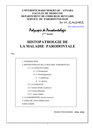 UNIVERSITE BADJI MOKHTAR - ANNABA
FACULTE DE MEDECINE
DEPARTEMENT DE CHIRURGIE DENTAIRE
SERVICE DE PARODONTOLOGIE
Dr M. ZAGHEZ
http://zaghez.net76.net/
Polycopie de Parodontologie
3ème
Année
HISTOPATHOLGIE DE
LA MALADIE PARODONTALE
Plan
1. INTRODUCTION
2. HISTOPATHOLGIE DE LA MALADIE PARODONTALE
2.1 - LA GENCIVE SAINE
2.1.1 Cliniquement
2.1.2 Histologiquement
• L’épithélium
• Le chorion
2.2. LA GINGIVITE
2.2.1 Lésion initiale ou précoce
2.2.2 Lésion débutante
2.2.3 - Lésion établie
3. LA PARODONTITE (lésion avancée)
4. VOIES DE L'INFLAMMATION
CONCLUSION
Année Universitaire 2014- 2015
1
 