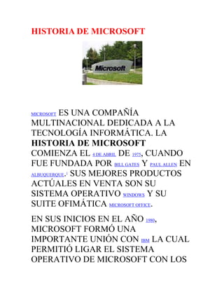 HISTORIA DE MICROSOFT<br />MICROSOFT ES UNA COMPAÑÍA MULTINACIONAL DEDICADA A LA TECNOLOGÍA INFORMÁTICA. LA HISTORIA DE MICROSOFT COMIENZA EL 4 DE ABRIL DE 1975, CUANDO FUE FUNDADA POR BILL GATES Y PAUL ALLEN EN ALBUQUERQUE.[1] SUS MEJORES PRODUCTOS ACTÚALES EN VENTA SON SU SISTEMA OPERATIVO WINDOWS Y SU SUITE OFIMÁTICA MICROSOFT OFFICE.<br />EN SUS INICIOS EN EL AÑO 1980, MICROSOFT FORMÓ UNA IMPORTANTE UNIÓN CON IBM LA CUAL PERMITIÓ LIGAR EL SISTEMA OPERATIVO DE MICROSOFT CON LOS ORDENADORES DE IBM, PAGANDO A MICROSOFT LOS DERECHOS DE CADA VENTA. EN 1985, IBM SOLICITO A MICROSOFT QUE HICIERA UN NUEVO SISTEMA OPERATIVO PARA SUS ORDENADORES LLAMADO OS/2. MICROSOFT HIZO EL SISTEMA OPERATIVO, PERO CONTINUÓ VENDIENDO SU PROPIA VERSIÓN EN DIRECTA COMPETICIÓN CON EL OS/2. LA VERSIÓN DE MICROSOFT ECLIPSÓ AL OS/2 EN TÉRMINOS DE VENTAS. CUANDO MICROSOFT LANZÓ SUS VERSIONES DE WINDOWS EN LOS AÑOS 90, YA HABÍA CAPTURADO EL 90% DE LA CUOTA DE MERCADO DE LOS ORDENADORES PERSONALES DEL MUNDO.<br />