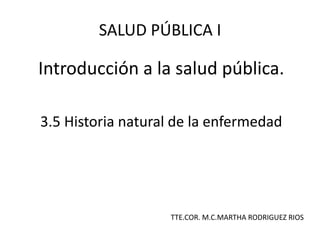 Introducción a la salud pública.
3.5 Historia natural de la enfermedad
SALUD PÚBLICA I
TTE.COR. M.C.MARTHA RODRIGUEZ RIOS
 