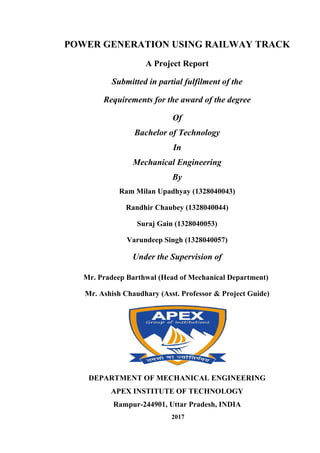 POWER GENERATION USING RAILWAY TRACK
A Project Report
Submitted in partial fulfilment of the
Requirements for the award of the degree
Of
Bachelor of Technology
In
Mechanical Engineering
By
Ram Milan Upadhyay (1328040043)
Randhir Chaubey (1328040044)
Suraj Gain (1328040053)
Varundeep Singh (1328040057)
Under the Supervision of
Mr. Pradeep Barthwal (Head of Mechanical Department)
Mr. Ashish Chaudhary (Asst. Professor & Project Guide)
DEPARTMENT OF MECHANICAL ENGINEERING
APEX INSTITUTE OF TECHNOLOGY
Rampur-244901, Uttar Pradesh, INDIA
2017
 