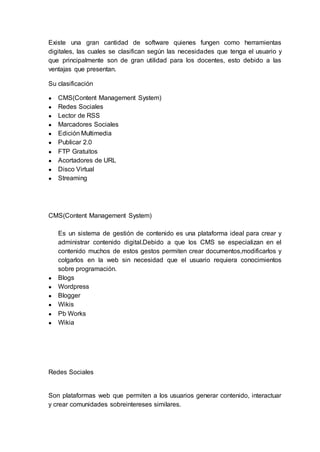 Existe una gran cantidad de software quienes fungen como herramientas
digitales, las cuales se clasifican según las necesidades que tenga el usuario y
que principalmente son de gran utilidad para los docentes, esto debido a las
ventajas que presentan.
Su clasificación
● CMS(Content Management System)
● Redes Sociales
● Lector de RSS
● Marcadores Sociales
● Edición Multimedia
● Publicar 2.0
● FTP Gratuitos
● Acortadores de URL
● Disco Virtual
● Streaming
CMS(Content Management System)
Es un sistema de gestión de contenido es una plataforma ideal para crear y
administrar contenido digital.Debido a que los CMS se especializan en el
contenido muchos de estos gestos permiten crear documentos,modificarlos y
colgarlos en la web sin necesidad que el usuario requiera conocimientos
sobre programación.
● Blogs
● Wordpress
● Blogger
● Wikis
● Pb Works
● Wikia
Redes Sociales
Son plataformas web que permiten a los usuarios generar contenido, interactuar
y crear comunidades sobreintereses similares.
 