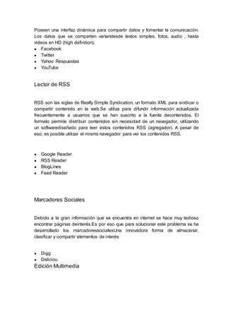 Poseen una interfaz dinámica para compartir datos y fomentar la comunicación.
Los datos que se comparten varíandesde textos simples, fotos, audio , hasta
videos en HD (high definition).
● Facebook
● Twitter
● Yahoo Respuestas
● YouTube
Lector de RSS
RSS son las siglas de Really Simple Syndication, un formato XML para sindicar o
compartir contenido en la web.Se utiliza para difundir información actualizada
frecuentemente a usuarios que se han suscrito a la fuente decontenidos. El
formato permite distribuir contenidos sin necesidad de un navegador, utilizando
un softwarediseñado para leer estos contenidos RSS (agregador). A pesar de
eso, es posible utilizar el mismo navegador para ver los contenidos RSS.
● Google Reader
● RSS Reader
● BlogLines
● Feed Reader
Marcadores Sociales
Debido a la gran información que se encuentra en internet se hace muy tedioso
encontrar páginas deinterés.Es por eso que para solucionar este problema se ha
desarrollado los marcadoressocialesUna innovadora forma de almacenar,
clasificar y compartir elementos de interés
● Digg
● Deliciou
Edición Multimedia
 