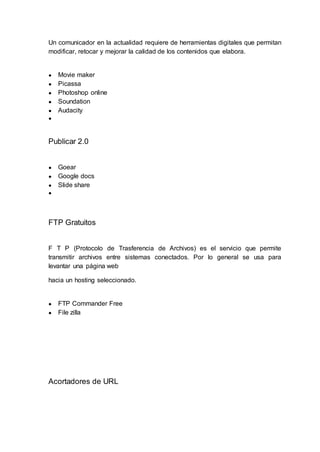 Un comunicador en la actualidad requiere de herramientas digitales que permitan
modificar, retocar y mejorar la calidad de los contenidos que elabora.
● Movie maker
● Picassa
● Photoshop online
● Soundation
● Audacity
●
Publicar 2.0
● Goear
● Google docs
● Slide share
●
FTP Gratuitos
F T P (Protocolo de Trasferencia de Archivos) es el servicio que permite
transmitir archivos entre sistemas conectados. Por lo general se usa para
levantar una página web
hacia un hosting seleccionado.
● FTP Commander Free
● File zilla
Acortadores de URL
 