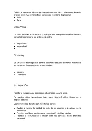 Debido al exceso de información hay cada vez mas links o url extensos llegando
a veces a ser muy complicados y tediosos de recordar o de presentar.
● Bit.ly
● Ow.ly
Disco Virtual
Un disco virtual es aquel servicio que proporciona es espacio limitado o ilimitado
para el almacenamiento de archivos vía online.
● RapidShare
● Megaupload
●
Streaming
Es un tipo de tecnología que permite observar y escuchar elementos multimedia
sin necesidad de descargar en la computadora.
● Ustream
● Livestream
SU FUNCIÓN
Facilitar la realización de actividades relacionadas con una tarea.
Se pueden utilizar herramientas tales como Microsoft office, Messenger o
paginas sociales.
Las herramientas digitales son importantes porque:
● Ayudan a mejorar la calidad de vida de los usuarios y la calidad de la
información.
● Permiten establecer un sistema de comunicación rápida y efectiva.
● Facilitan la comunicación y relación entre las personas desde diferentes
partes del
 